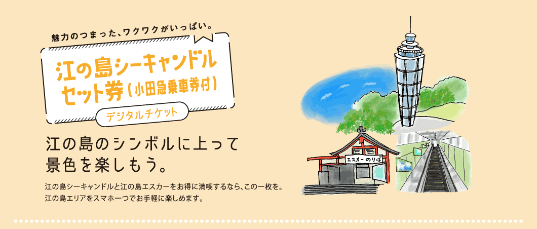 魅力のつまった、ワクワクがいっぱい。江の島シーキャンドルセット券(小田急乗車券付)江の島のシンボルに上って景色を楽しもう。江の島シーキャンドルと江の島エスカーをお得に満喫するなら、この一枚を。江の島エリアをスマホ一つでお手軽に楽しめます。ポイント1江の島シーキャンドル、江の島エスカーが1日何回でもご利用可能ポイント2小田急線(藤沢駅~片瀬江ノ島駅)が乗り降り自由ポイント3小田急線(発駅~藤沢駅)往復割引きっぷ付き。