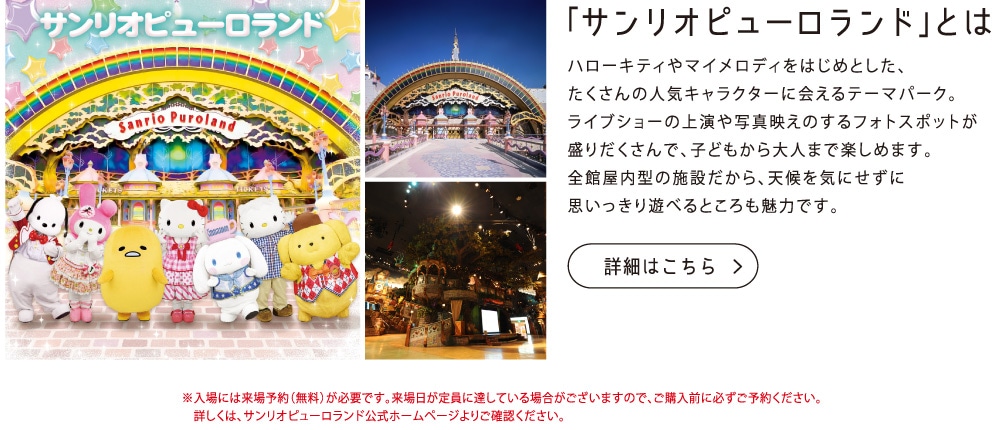 「サンリオピューロランド」とはハローキティやマイメロディをはじめとした、たくさんの人気キャラクターに会えるテーマパーク。ライブショーの上演や写真映えのするフォトスポットが盛りだくさんで、子どもから大人まで楽しめます。全館屋内型の施設だから、天候を気にせずに思いっきり遊べるところも魅力です。※入場には来場予約（無料）が必要です。来場日が定員に達している場合がございますので、ご購入前に必ずご予約ください。詳しくは、サンリオピューロランド公式ホームページよりご確認ください。