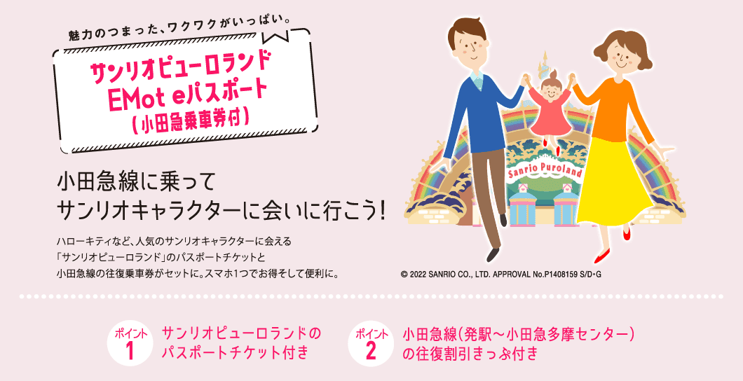 小田急線に乗ってサンリオキャラクターに会いに行こう!サンリオピューロランドEMoteパスポート(小田急乗車券付)ハローキティなど、人気のサンリオキャラクターに会える「サンリオピューロランド」のパスポートチケットと小田急線の往復乗車券がセットに。スマホ1つでお得そして便利に。ポイント1サンリオピューロランドのパスポートチケット付きポイント2小田急線(発駅~小田急多摩センター)の往復割引きっぷ付き